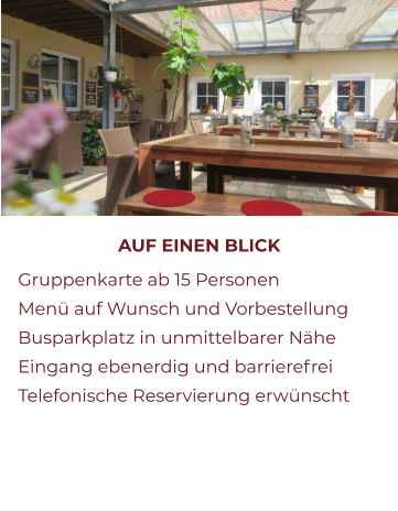 AUF EINEN BLICK 	Gruppenkarte ab 15 Personen 	Menü auf Wunsch und Vorbestellung 	Busparkplatz in unmittelbarer Nähe 	Eingang ebenerdig und barrierefrei 	Telefonische Reservierung erwünscht