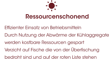 Ressourcenschonend 	Effizienter Einsatz von Betriebsmitteln 	Durch Nutzung der Abwärme der Kühlaggregate werden kostbare Ressourcen gespart 	Verzicht auf Fische die von der Überfischung bedroht sind und auf der roten Liste stehen